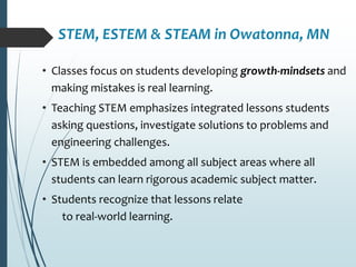 STEM, ESTEM & STEAM in Owatonna, MN
• Classes focus on students developing growth-mindsets and
making mistakes is real learning.
• Teaching STEM emphasizes integrated lessons students
asking questions, investigate solutions to problems and
engineering challenges.
• STEM is embedded among all subject areas where all
students can learn rigorous academic subject matter.
• Students recognize that lessons relate
to real-world learning.
 