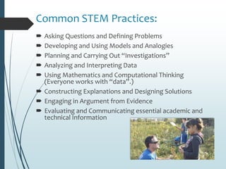 Common STEM Practices:
 Asking Questions and Defining Problems
 Developing and Using Models and Analogies
 Planning and Carrying Out “Investigations”
 Analyzing and Interpreting Data
 Using Mathematics and Computational Thinking
(Everyone works with “data”.)
 Constructing Explanations and Designing Solutions
 Engaging in Argument from Evidence
 Evaluating and Communicating essential academic and
technical Information
 