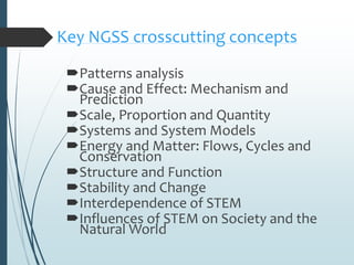 Key NGSS crosscutting concepts
Patterns analysis
Cause and Effect: Mechanism and
Prediction
Scale, Proportion and Quantity
Systems and System Models
Energy and Matter: Flows, Cycles and
Conservation
Structure and Function
Stability and Change
Interdependence of STEM
Influences of STEM on Society and the
Natural World
 
