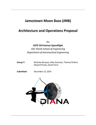 Jamestown Moon Base (JMB)
Architecture and Operations Proposal
for
ASTE 524 Human Spaceflight
USC Viterbi School of Engineering
Department of Astronautical Engineering
Group 7: Nicholas Borquez, Max Donovan, Thomas Perkins
Edward Proulx, David Torre
Submitted: December 13, 2019
 
