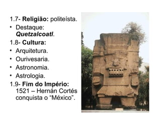 1.7-  Religião:  politeísta. Destaque:  Quetzalcoatl . 1.8-  Cultura: Arquitetura. Ourivesaria. Astronomia. Astrologia. 1.9-  Fim do Império:  1521 – Hernán Cortés conquista o “México”. 