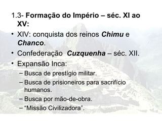 1.3-  Formação do Império – séc. XI ao XV: XIV: conquista dos reinos  Chimu  e  Chanco . Confederação  Cuzquenha  – séc. XII. Expansão Inca: Busca de prestígio militar. Busca de prisioneiros para sacrifício humanos. Busca por mão-de-obra. “ Missão Civilizadora”. 