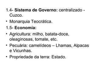 1.4-  Sistema de Governo:  centralizado - Cuzco. Monarquia Teocrática. 1.5-  Economia: Agricultura: milho, batata-doce, oleaginosas, tomate, etc. Pecuária: camelídeos – Lhamas, Alpacas e Vicunhas. Propriedade da terra: Estado. 