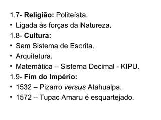1.7-  Religião:  Politeísta. Ligada às forças da Natureza. 1.8-  Cultura: Sem Sistema de Escrita. Arquitetura. Matemática – Sistema Decimal - KIPU. 1.9-  Fim do Império: 1532 – Pizarro  versus  Atahualpa. 1572 – Tupac Amaru é esquartejado. 