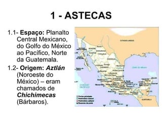 1 - ASTECAS 1.1-  Espaço:  Planalto Central Mexicano, do Golfo do México ao Pacífico, Norte da Guatemala. 1.2-  Origem:   Aztlán   (Noroeste do México) – eram chamados de  Chichimecas   (Bárbaros). 