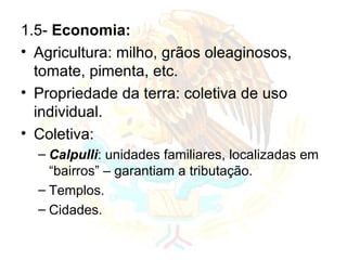 1.5-  Economia: Agricultura: milho, grãos oleaginosos, tomate, pimenta, etc. Propriedade da terra: coletiva de uso individual. Coletiva:  Calpulli : unidades familiares, localizadas em “bairros” – garantiam a tributação. Templos. Cidades. 