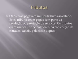   Os astecas pagavam muitos tributos ao estado.
    Estes tributos eram pagos com parte da
    produção ou prestação de serviços. Os tributos
    eram usados , principalmente, na construção de
    estradas, canais, palácios e diques.
 