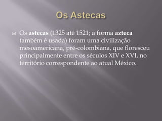    Os astecas (1325 até 1521; a forma azteca
    também é usada) foram uma civilização
    mesoamericana, pré-colombiana, que floresceu
    principalmente entre os séculos XIV e XVI, no
    território correspondente ao atual México.
 
