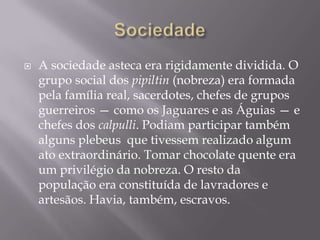    A sociedade asteca era rigidamente dividida. O
    grupo social dos pipiltin (nobreza) era formada
    pela família real, sacerdotes, chefes de grupos
    guerreiros — como os Jaguares e as Águias — e
    chefes dos calpulli. Podiam participar também
    alguns plebeus que tivessem realizado algum
    ato extraordinário. Tomar chocolate quente era
    um privilégio da nobreza. O resto da
    população era constituída de lavradores e
    artesãos. Havia, também, escravos.
 