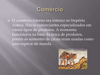    O comércio interno era intenso no Império
    Asteca. Havia comerciantes especializados em
    vários tipos de produtos. A economia
    funcionava na base da troca de produtos,
    porém as sementes de cacau eram usadas como
    uma espécie de moeda.
 