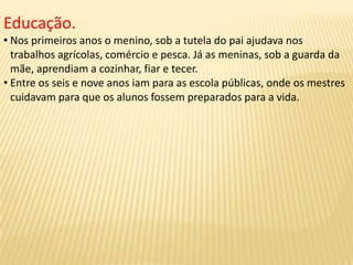 Educação.
• Nos primeiros anos o menino, sob a tutela do pai ajudava nos
trabalhos agrícolas, comércio e pesca. Já as meninas, sob a guarda da
mãe, aprendiam a cozinhar, fiar e tecer.
• Entre os seis e nove anos iam para as escola públicas, onde os mestres
cuidavam para que os alunos fossem preparados para a vida.
 