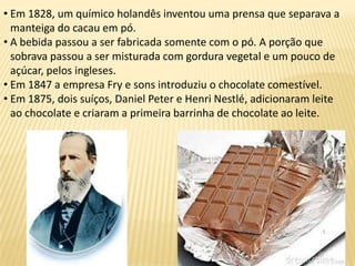 • Em 1828, um químico holandês inventou uma prensa que separava a
manteiga do cacau em pó.
• A bebida passou a ser fabricada somente com o pó. A porção que
sobrava passou a ser misturada com gordura vegetal e um pouco de
açúcar, pelos ingleses.
• Em 1847 a empresa Fry e sons introduziu o chocolate comestível.
• Em 1875, dois suíços, Daniel Peter e Henri Nestlé, adicionaram leite
ao chocolate e criaram a primeira barrinha de chocolate ao leite.
 