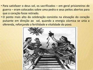• Para satisfazer o deus sol, os sacrificados – em geral prisioneiros de
guerra – eram colocados sobre uma pedra e seus peitos abertos para
que o coração fosse retirado.
• O ponto mais alto da celebração consistia na elevação do coração
pulsante em direção ao sol, quando a energia cósmica se unia a
oferenda, reforçando a fertilidade e vitalidade do povo.
 