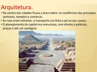 Arquitetura.
• No centro das cidades ficava a área nobre: as residências dos principais
senhores, templos e comércio.
• As ruas eram estreitas, o transporte era feito a pé ou por canais.
• O planejamento da capital era minucioso, com direito a palácios,
praças e até um zoológico.
 