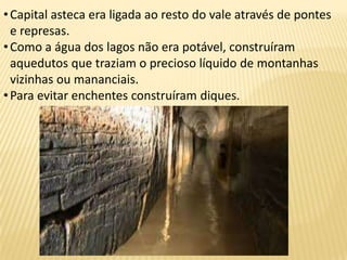 •Capital asteca era ligada ao resto do vale através de pontes
e represas.
•Como a água dos lagos não era potável, construíram
aquedutos que traziam o precioso líquido de montanhas
vizinhas ou mananciais.
•Para evitar enchentes construíram diques.
 