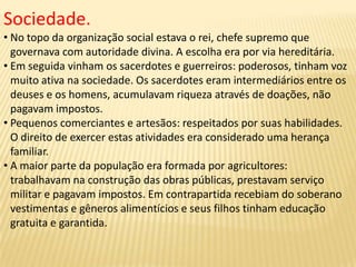 Sociedade.
• No topo da organização social estava o rei, chefe supremo que
governava com autoridade divina. A escolha era por via hereditária.
• Em seguida vinham os sacerdotes e guerreiros: poderosos, tinham voz
muito ativa na sociedade. Os sacerdotes eram intermediários entre os
deuses e os homens, acumulavam riqueza através de doações, não
pagavam impostos.
• Pequenos comerciantes e artesãos: respeitados por suas habilidades.
O direito de exercer estas atividades era considerado uma herança
familiar.
• A maior parte da população era formada por agricultores:
trabalhavam na construção das obras públicas, prestavam serviço
militar e pagavam impostos. Em contrapartida recebiam do soberano
vestimentas e gêneros alimentícios e seus filhos tinham educação
gratuita e garantida.
 