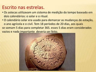 Escrito nas estrelas.
• Os astecas utilizavam um sistema de medição do tempo baseado em
dois calendários: o solar e o ritual.
• O calendário solar era usado para demarcar as mudanças de estação,
o ano agrícola e o civil. Tem 18 períodos de 20 dias, aos quais
se somam 5 dias para completar 365. esses 5 dias eram considerados
vazios e nada importante deveria ser feito.
 