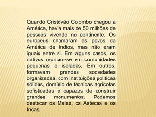 Quando Cristóvão Colombo chegou a
América, havia mais de 50 milhões de
pessoas vivendo no continente. Os
europeus chamaram os povos da
América de índios, mas não eram
iguais entre si. Em alguns casos, os
nativos reuniam-se em comunidades
pequenas e isoladas. Em outros,
formavam grandes sociedades
organizadas, com instituições politicas
sólidas, domínio de técnicas agrícolas
sofisticadas e capazes de construir
grandes monumentos. Podemos
destacar os Maias, os Astecas e os
Incas.
 