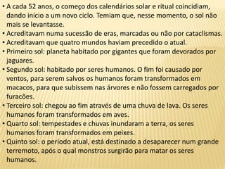 • A cada 52 anos, o começo dos calendários solar e ritual coincidiam,
dando início a um novo ciclo. Temiam que, nesse momento, o sol não
mais se levantasse.
• Acreditavam numa sucessão de eras, marcadas ou não por cataclismas.
• Acreditavam que quatro mundos haviam precedido o atual.
• Primeiro sol: planeta habitado por gigantes que foram devorados por
jaguares.
• Segundo sol: habitado por seres humanos. O fim foi causado por
ventos, para serem salvos os humanos foram transformados em
macacos, para que subissem nas árvores e não fossem carregados por
furacões.
• Terceiro sol: chegou ao fim através de uma chuva de lava. Os seres
humanos foram transformados em aves.
• Quarto sol: tempestades e chuvas inundaram a terra, os seres
humanos foram transformados em peixes.
• Quinto sol: o período atual, está destinado a desaparecer num grande
terremoto, após o qual monstros surgirão para matar os seres
humanos.
 