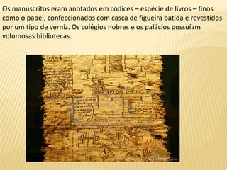 Os manuscritos eram anotados em códices – espécie de livros – finos
como o papel, confeccionados com casca de figueira batida e revestidos
por um tipo de verniz. Os colégios nobres e os palácios possuíam
volumosas bibliotecas.
 