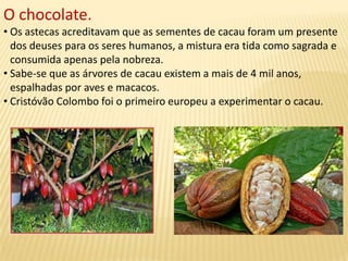 O chocolate.
• Os astecas acreditavam que as sementes de cacau foram um presente
dos deuses para os seres humanos, a mistura era tida como sagrada e
consumida apenas pela nobreza.
• Sabe-se que as árvores de cacau existem a mais de 4 mil anos,
espalhadas por aves e macacos.
• Cristóvão Colombo foi o primeiro europeu a experimentar o cacau.
 