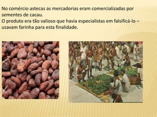 No comércio astecas as mercadorias eram comercializadas por
sementes de cacau.
O produto era tão valioso que havia especialistas em falsificá-lo –
usavam farinha para esta finalidade.
 