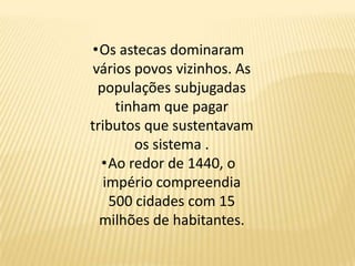 •Os astecas dominaram
vários povos vizinhos. As
populações subjugadas
tinham que pagar
tributos que sustentavam
os sistema .
•Ao redor de 1440, o
império compreendia
500 cidades com 15
milhões de habitantes.
 