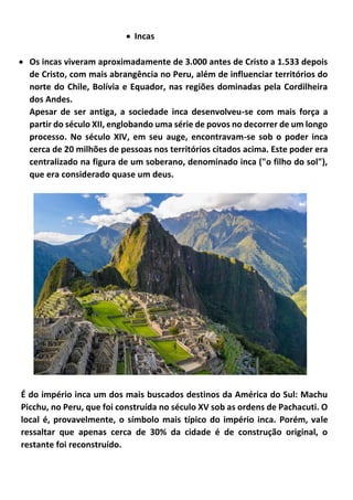 • Incas
• Os incas viveram aproximadamente de 3.000 antes de Cristo a 1.533 depois
de Cristo, com mais abrangência no Peru, além de influenciar territórios do
norte do Chile, Bolívia e Equador, nas regiões dominadas pela Cordilheira
dos Andes.
Apesar de ser antiga, a sociedade inca desenvolveu-se com mais força a
partir do século XII, englobando uma série de povos no decorrer de um longo
processo. No século XIV, em seu auge, encontravam-se sob o poder inca
cerca de 20 milhões de pessoas nos territórios citados acima. Este poder era
centralizado na figura de um soberano, denominado inca ("o filho do sol"),
que era considerado quase um deus.
É do império inca um dos mais buscados destinos da América do Sul: Machu
Picchu, no Peru, que foi construída no século XV sob as ordens de Pachacuti. O
local é, provavelmente, o símbolo mais típico do império inca. Porém, vale
ressaltar que apenas cerca de 30% da cidade é de construção original, o
restante foi reconstruído.
 