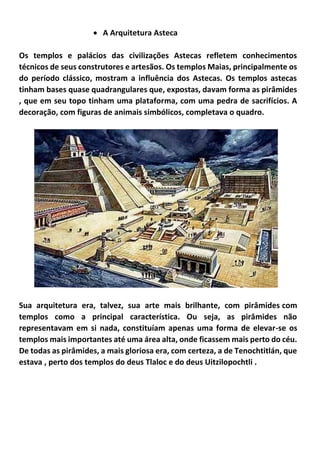 • A Arquitetura Asteca
Os templos e palácios das civilizações Astecas refletem conhecimentos
técnicos de seus construtores e artesãos. Os templos Maias, principalmente os
do período clássico, mostram a influência dos Astecas. Os templos astecas
tinham bases quase quadrangulares que, expostas, davam forma as pirâmides
, que em seu topo tinham uma plataforma, com uma pedra de sacrifícios. A
decoração, com figuras de animais simbólicos, completava o quadro.
Sua arquitetura era, talvez, sua arte mais brilhante, com pirâmides com
templos como a principal característica. Ou seja, as pirâmides não
representavam em si nada, constituíam apenas uma forma de elevar-se os
templos mais importantes até uma área alta, onde ficassem mais perto do céu.
De todas as pirâmides, a mais gloriosa era, com certeza, a de Tenochtitlán, que
estava , perto dos templos do deus Tlaloc e do deus Uitzilopochtli .
 