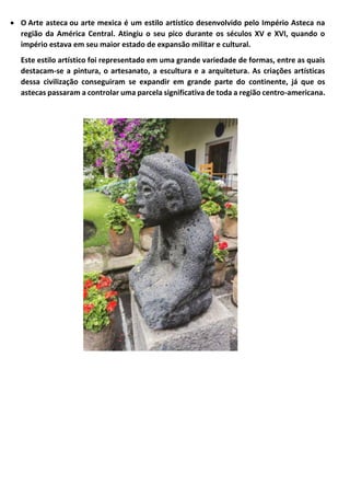 • O Arte asteca ou arte mexica é um estilo artístico desenvolvido pelo Império Asteca na
região da América Central. Atingiu o seu pico durante os séculos XV e XVI, quando o
império estava em seu maior estado de expansão militar e cultural.
Este estilo artístico foi representado em uma grande variedade de formas, entre as quais
destacam-se a pintura, o artesanato, a escultura e a arquitetura. As criações artísticas
dessa civilização conseguiram se expandir em grande parte do continente, já que os
astecas passaram a controlar uma parcela significativa de toda a região centro-americana.
 