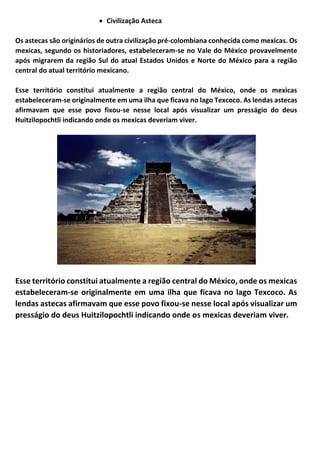 • Civilização Asteca
Os astecas são originários de outra civilização pré-colombiana conhecida como mexicas. Os
mexicas, segundo os historiadores, estabeleceram-se no Vale do México provavelmente
após migrarem da região Sul do atual Estados Unidos e Norte do México para a região
central do atual território mexicano.
Esse território constitui atualmente a região central do México, onde os mexicas
estabeleceram-se originalmente em uma ilha que ficava no lago Texcoco. As lendas astecas
afirmavam que esse povo fixou-se nesse local após visualizar um presságio do deus
Huitzilopochtli indicando onde os mexicas deveriam viver.
Esse território constitui atualmente a região central do México, onde os mexicas
estabeleceram-se originalmente em uma ilha que ficava no lago Texcoco. As
lendas astecas afirmavam que esse povo fixou-se nesse local após visualizar um
presságio do deus Huitzilopochtli indicando onde os mexicas deveriam viver.
 