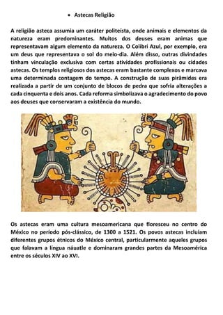 • Astecas Religião
A religião asteca assumia um caráter politeísta, onde animais e elementos da
natureza eram predominantes. Muitos dos deuses eram animas que
representavam algum elemento da natureza. O Colibri Azul, por exemplo, era
um deus que representava o sol do meio-dia. Além disso, outras divindades
tinham vinculação exclusiva com certas atividades profissionais ou cidades
astecas. Os templos religiosos dos astecas eram bastante complexos e marcava
uma determinada contagem do tempo. A construção de suas pirâmides era
realizada a partir de um conjunto de blocos de pedra que sofria alterações a
cada cinquenta e dois anos. Cada reforma simbolizava o agradecimento do povo
aos deuses que conservaram a existência do mundo.
Os astecas eram uma cultura mesoamericana que floresceu no centro do
México no período pós-clássico, de 1300 a 1521. Os povos astecas incluíam
diferentes grupos étnicos do México central, particularmente aqueles grupos
que falavam a língua náuatle e dominaram grandes partes da Mesoamérica
entre os séculos XIV ao XVI.
 