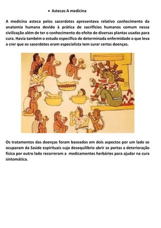 • Astecas A medicina
A medicina asteca pelos sacerdotes apresentava relativo conhecimento da
anatomia humana devido à prática de sacrifícios humanos comum nessa
civilização além de ter o conhecimento do efeito de diversas plantas usadas para
cura. Havia também o estudo específico de determinada enfermidade o que leva
a crer que os sacerdotes eram especialista tem curar certas doenças.
Os tratamentos das doenças foram baseados em dois aspectos por um lado se
ocuparam da Saúde espirituais cujo desequilíbrio abrir as portas a deterioração
física por outro lado recorreram a medicamentos herbários para ajudar na cura
sintomática.
 