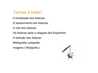 Temas a tratar: A localização dos Astecas  O aparecimento dos Astecas A vida dos Astecas Os Astecas após a chegada dos Espanhóis A extinção dos Astecas Bibliografia/ webgrafia Imagens ( Webgrafia )  