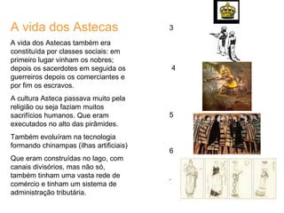 A vida dos Astecas A vida dos Astecas também era constituída por classes sociais: em primeiro lugar vinham os nobres; depois os sacerdotes em seguida os guerreiros depois os comerciantes e por fim os escravos. A cultura Asteca passava muito pela religião ou seja faziam muitos sacrifícios humanos. Que eram executados no alto das pirâmides. Também evoluíram na tecnologia formando chinampas (ilhas artificiais) Que eram construídas no lago, com canais divisórios, mas não só, também tinham uma vasta rede de comércio e tinham um sistema de administração tributária.  3 4 5 6 7 