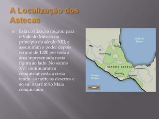 A Localização dosAstecasEsta civilização migrou para o Vale do México no princípio do século XIII; e assumiram o poder depois no ano de 1200 por toda a área representada nesta figura ao lado. No século XVI continuaram a conquistar costa a costa tendo  ao norte os desertos e ao sul o território Maia conquistado.