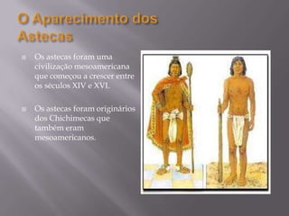 O Aparecimento dos AstecasOs astecas foram uma civilização mesoamericana que começou a crescer entre os séculos XIV e XVI.Os astecas foram originários dos Chichimecas que também eram mesoamericanos.