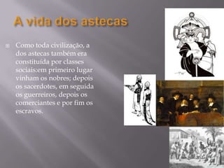 A vida dos astecasComo toda civilização, a dos astecas também era constituída por classes sociais:em primeiro lugar vinham os nobres; depois os sacerdotes, em seguida os guerreiros, depois os comerciantes e por fim os escravos.