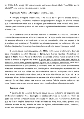em 1168 d.C.. No ano de 1325 eles começaram a construção de sua cidade, Tenochtitlán, que no
século XV seria uma das maiores cidades do mundo.

      Organização Política – A formação do Império Asteca.

      A formação do Império asteca baseou-se na aliança de três grandes cidades, Texcoco,
Tlacopán e a capital, Tenochtitlán, estendendo seu poder por toda a região. As relações políticas
que se estabeleceram entre elas e as regiões que controlavam ainda não são muito claras.
Contudo, pode-se afirmar que não era uma estrutura rigorosamente centralizada, como ocorreria
entre os incas.

      Na confederação Asteca conviviam inúmeras comunidades com idiomas, costumes e
culturas diferentes (zapotecas, mixtecas, totonacas, etc.). A unidade entre elas dava-se em torno
de aspectos religiosos e, principalmente, através da centralização militar dos astecas e da
arrecadação dos impostos em Tenochtitlán. As diversas províncias da região que, além dos
tributos, elas deveriam fornecer contingentes militares e submeter-se aos tribunais da capital.

      O Império asteca atingiu seu apogeu entre 1440 e 1520, quando foi inteiramente destruído
pelos colonizadores espanhóis liderados por Cortés. Após diversas incursões colonizadoras em
agosto de 1521 o Império Asteca foi inteiramente conquistado. Diversas razões levaram à derrota
asteca a primeira é propriamente militar: a guerra, para os astecas, tinha como objetivo a
dominação político-militar, para os espanhóis a guerra era de conquista e extermínio. Além disso,
as estratégias militares e, principalmente, o armamento bélico dos colonizadores eram bem mais
avançados. Outro motivo importante foi à proliferação de várias doenças e epidemias entre os
astecas (a mais forte foi a varíola). Um fato adicional que contribuiu muito para a derrota asteca
foi a aliança estabelecida entre alguns povos da região (tlaxcaltecas, totonecas, etc.) e os
espanhóis. A intenção imediata desses povos era derrotar a hegemonia dos astecas na região, e
os espanhóis eram fortes aliados para alcançar esse objetivo. Todavia, eles não puderam prever
o que lhes aconteceria após a derrota asteca, com a consolidação da colonização europeia.

      Economia asteca

      A sustentação da economia do Império estava baseada justamente no pagamento dos
tributos em mercadorias. A não destruição das cidades submetidas e a manutenção relativa do
poder local incluíam-se nessa lógica de arrecadação dos tributos, que variavam muito. Estima-se
que, no final do Império, Tenochtitlán recebia toneladas de milho, feijão, cacau, pimenta seca;
centenas de litros de mel, milhares de fardos de algodão, manufaturados têxteis, cerâmicas,
armas, além de animais, aves, perfumes, papel, etc.
 