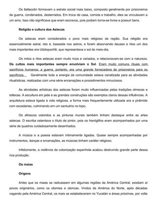 Os tlatlacotin formavam o estrato social mais baixo, composto geralmente por prisioneiros
de guerra, condenados, desterrados. Em troca de casa, comida e trabalho, eles se vinculavam a
um amo. Isso não significava que eram escravos, pois podiam torna-se livres e possuir bens.

       Religião e cultura dos Astecas

       Os astecas eram considerados o povo mais religioso da região. Sua religião era
essencialmente astral, isto é, baseada nos astros, e foram absorvendo deuses e ritos um dos
mais importantes era Uitzlopochtli, que representava o sol do meio-dia.

       Os mitos e ritos astecas eram muito ricos e variados, e relacionavam-se com a natureza.
Os cultos mais importantes sempre envolviam o Sol. Eram muito comuns rituais com
sacrifícios humanos; a guerra, portanto, era uma grande fornecedora de prisioneiros para os
sacrifícios.     Geralmente toda a energia da comunidade estava canalizada para as atividades
ritualísticas, realizadas com uma série encenações e procedimentos minuciosos.

       As atividades artísticas dos astecas foram muito influenciadas pelas tradições olmecas e
toltecas. A escultura em jade e as grandes construções são exemplos claros dessas influências. A
arquitetura estava ligada à vida religiosa, a forma mais frequentemente utilizada era a pirâmide
com escadarias, culminando em um santuário no topo.

       Os afrescos coloridos e as pinturas murais também tinham destaque entre as artes
astecas. O escriba ostentava o título de pintor, pois os hieróglifos eram acompanhados por uma
série de quadros cuidadosamente desenhados.

       A música e a poesia estavam intimamente ligadas. Quase sempre acompanhadas por
instrumentos, danças e encenações, as músicas tinham caráter religioso.

       Infelizmente, a violência da colonização espanhola acabou destruindo grande parte dessa
rica produção.

       Os maias

       Origens

       Antes que os maias se radicassem em algumas regiões da América Central, existiam aí
povos originários, como os otomies e otoncas. Vindos da América do Norte, após décadas
vagando pela América Central, os mais se estabeleceram no Yucatán e áreas próximas, por volta
 