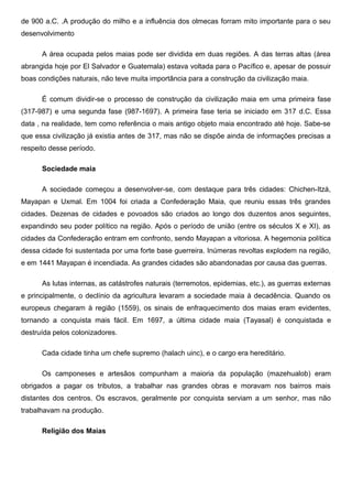 de 900 a.C. .A produção do milho e a influência dos olmecas forram mito importante para o seu
desenvolvimento

      A área ocupada pelos maias pode ser dividida em duas regiões. A das terras altas (área
abrangida hoje por El Salvador e Guatemala) estava voltada para o Pacífico e, apesar de possuir
boas condições naturais, não teve muita importância para a construção da civilização maia.

      É comum dividir-se o processo de construção da civilização maia em uma primeira fase
(317-987) e uma segunda fase (987-1697). A primeira fase teria se iniciado em 317 d.C. Essa
data , na realidade, tem como referência o mais antigo objeto maia encontrado até hoje. Sabe-se
que essa civilização já existia antes de 317, mas não se dispõe ainda de informações precisas a
respeito desse período.

      Sociedade maia

      A sociedade começou a desenvolver-se, com destaque para três cidades: Chichen-Itzá,
Mayapan e Uxmal. Em 1004 foi criada a Confederação Maia, que reuniu essas três grandes
cidades. Dezenas de cidades e povoados são criados ao longo dos duzentos anos seguintes,
expandindo seu poder político na região. Após o período de união (entre os séculos X e XI), as
cidades da Confederação entram em confronto, sendo Mayapan a vitoriosa. A hegemonia política
dessa cidade foi sustentada por uma forte base guerreira. Inúmeras revoltas explodem na região,
e em 1441 Mayapan é incendiada. As grandes cidades são abandonadas por causa das guerras.

      As lutas internas, as catástrofes naturais (terremotos, epidemias, etc.), as guerras externas
e principalmente, o declínio da agricultura levaram a sociedade maia à decadência. Quando os
europeus chegaram à região (1559), os sinais de enfraquecimento dos maias eram evidentes,
tornando a conquista mais fácil. Em 1697, a última cidade maia (Tayasal) é conquistada e
destruída pelos colonizadores.

      Cada cidade tinha um chefe supremo (halach uinc), e o cargo era hereditário.

      Os camponeses e artesãos compunham a maioria da população (mazehualob) eram
obrigados a pagar os tributos, a trabalhar nas grandes obras e moravam nos bairros mais
distantes dos centros. Os escravos, geralmente por conquista serviam a um senhor, mas não
trabalhavam na produção.

      Religião dos Maias
 