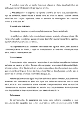 A sociedade maia tinha um caráter fortemente religioso; a religião dava legitimidade ao
poder, que era exercido basicamente por algumas famílias.

       O Ahaucan (senhor da serpente) é o supremo sacerdote. Ele indica os outros sacerdotes,
rege as cerimônias, recebe tributos e decide sobre as coisas do estado. Existiam também
sacerdotes com funções específicas, como os adivinhos, os encarregados dos sacrifícios
humanos, os escribas, etc.

       A organização do Estado.

       Os maias não chegaram a organizar um forte e poderoso Estado centralizado.

       Na realidade, as cidades maias importantes controlavam as aldeias e terras próximas. Não
havia nenhum poder ou instituição que as unificasse. Elas tinham autonomia econômica e política,
e geralmente eram governadas por famílias.

       Houve períodos em que a unidade foi estabelecida entre algumas cidades, como durante a
Confederação Maia. No entanto, a regra era a independência e a luta entre cidades por novas
terras, tributos, matérias primas, etc..

       Economia maia

       A economia dos maias baseava-se na agricultura. A tecnologia empregada nas atividades
agrícolas era bastante primitiva. Contudo, eles conseguiam uma extraordinária produtividade,
principalmente do milho. É justamente em virtude dessa produção do milho, gerando excedentes,
que um grande contingente de mão-de-obra podia ser liberado das atividades agrícolas para a
construção de templos, pirâmides, reservatórios de água, etc.

       As terras pouco férteis da região obrigavam os maias a realizar um rodízio, que geralmente
mantinha a terra boa durante oito a dez anos. Após esse período era necessário procurar novas
terras, cada vez mais distantes das aldeias e cidades. O esgotamento das terras, as distâncias
cada vez maiores entre elas e as cidades e o aumento da população inseriram a civilização maia
uma dura realidade. A fome, um dos fatores que a levaram à decadência.

       Cultura maia

       Os conhecimentos de astronomia dos maias eram realmente avançados, e seus
observatórios, bem equipados. Eles podiam prever eclipses e elaboraram um calendário de 365
 