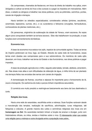 Os camponeses, chamados de llactaruna, em troca do direito de trabalho nos ayllus, eram
obrigados a cultivar as terras do Inca e dos curacas e a pagar os impostos em mercadorias. Além
disso, o estado os obrigava a trabalhar nas obras públicas, como as pirâmides, caminhos, pontes,
canais de irrigação e terraços.

         Havia também os artesãos especializados, considerados artistas (pintores, escultores,
ceramistas, tapeceiros, ourives, etc.), e os curandeiros e feiticeiros (cirurgiões, farmacêuticos,
conhecedores de plantas medicinais, etc.).

         Os yanaconas, originários da sublevação da cidade de Yanacu, eram escravos. Às vezes
algum povo conquistado também se tornava escravo. Eles não trabalhavam na produção, e suas
funções eram eminentemente domésticas.

         Economia inca.

         A base da economia inca estava nos ayllu, espécie de comunidade agrária. Todas as terras
do Império pertenciam ao Inca, logo, ao Estado. Através da vasta rede de funcionários, essas
terras eram doadas aos camponeses para a sua sobrevivência. Os membros de cada ayllu
deveriam, em troca, trabalhar nas terras do Estado e dos funcionários, nas obras públicas e pagar
impostos.

         A base da produção agrícola era o milho, seguido pela batata, tomate, abóbora, amendoim,
etc. Nas áreas mais altas e com dificuldades de obtenção de água, o milho tinha de ser plantado
nos terraços feitos nas encostas das serras com canais de irrigação.

         A domesticação de lhamas, vicunhas e alpacas foi importante para o fornecimento de lã,
couro e transporte. Os cachorros-do-mato e porcos tinham importância secundária.

         O comércio era muito precário e restringia-se basicamente aos bens de luxo destinados à
corte.

         Religião dos Incas.

         Havia uma rede de sacerdotes, escolhidos entre a nobreza. Suas funções variavam desde
a manutenção dos templos, realização de sacrifícios, adivinhações, curas milagrosas, até
feitiçarias e oráculos. A grande maioria dos cultos e cerimônias religiosas dos incas era em
homenagem ao Sol. Os sacerdotes também tinham a função de ensinar e divulgar, junto com
historiadores oficiais, os mitos, lendas e histórias sobre o inca. É interessante notar que existia
uma religião para a nobreza e outra divulgada entre a população mais pobre.
 