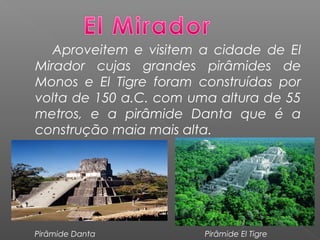 Aproveitem e visitem a cidade de El
Mirador cujas grandes pirâmides de
Monos e El Tigre foram construídas por
volta de 150 a.C. com uma altura de 55
metros, e a pirâmide Danta que é a
construção maia mais alta.
Pirâmide Danta Pirâmide El Tigre
 