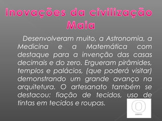 Desenvolveram muito, a Astronomia, a
Medicina e a Matemática com
destaque para a invenção das casas
decimais e do zero. Ergueram pirâmides,
templos e palácios, (que poderá visitar)
demonstrando um grande avanço na
arquitetura. O artesanato também se
destacou: fiação de tecidos, uso de
tintas em tecidos e roupas.
 