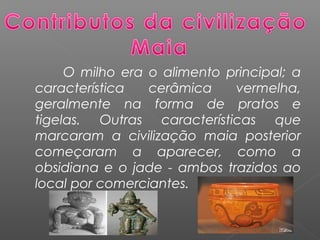 O milho era o alimento principal; a
característica cerâmica vermelha,
geralmente na forma de pratos e
tigelas. Outras características que
marcaram a civilização maia posterior
começaram a aparecer, como a
obsidiana e o jade - ambos trazidos ao
local por comerciantes.
 