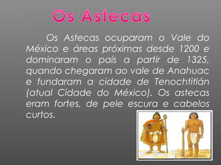 Os Astecas ocuparam o Vale do
México e áreas próximas desde 1200 e
dominaram o país a partir de 1325,
quando chegaram ao vale de Anahuac
e fundaram a cidade de Tenochtitlán
(atual Cidade do México). Os astecas
eram fortes, de pele escura e cabelos
curtos.
 