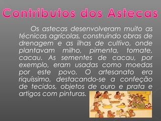 Os astecas desenvolveram muito as
técnicas agrícolas, construíndo obras de
drenagem e as ilhas de cultivo, onde
plantavam milho, pimenta, tomate,
cacau. As sementes de cacau, por
exemplo, eram usadas como moedas
por este povo. O artesanato era
riquíssimo, destacando-se a confeção
de tecidos, objetos de ouro e prata e
artigos com pinturas. 
 