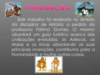 Este trabalho foi realizado no âmbito
da disciplina de História, a pedido da
professora Fátima Gomes. O mesmo
abordará um guia turístico acerca das
civilizações evoluídas: os Astecas, os
Maias e os Incas abordando as suas
principais invenções, contributos para a
Humanidade e muitas outras coisas.
 
