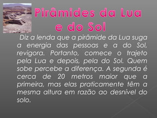Diz a lenda que a pirâmide da Lua suga
a energia das pessoas e a do Sol,
revigora. Portanto, comece o trajeto
pela Lua e depois, pela do Sol. Quem
sobe percebe a diferença. A segunda é
cerca de 20 metros maior que a
primeira, mas elas praticamente têm a
mesma altura em razão ao desnível do
solo.
 